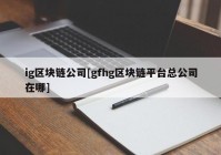 ig区块链公司[gfhg区块链平台总公司在哪]