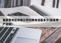 张家界市区块链公司招聘电话是多少[张家界产业园]